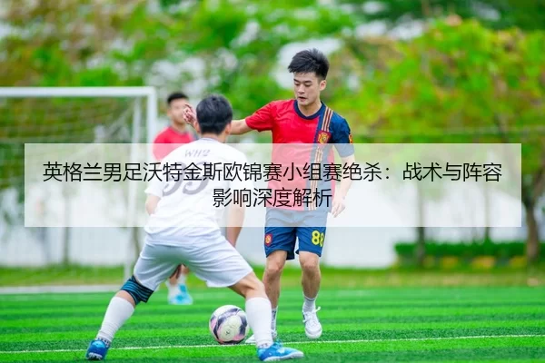 英格兰男足沃特金斯欧锦赛小组赛绝杀：战术与阵容影响深度解析